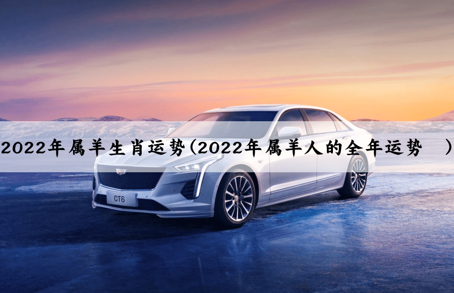 2022年属羊生肖运势(2022年属羊人的全年运势	)