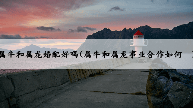 属牛和属龙婚配好吗(属牛和属龙事业合作如何	)
