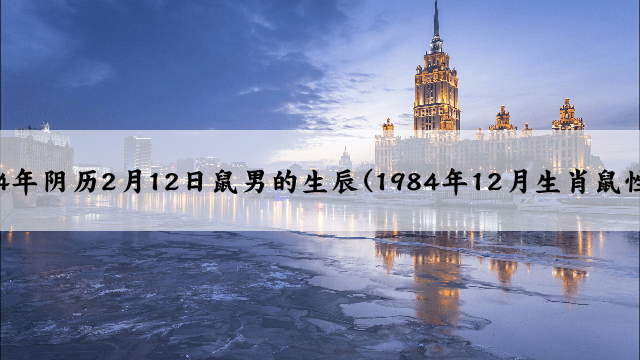 1984年阴历2月12日鼠男的生辰(1984年12月生肖鼠性格)