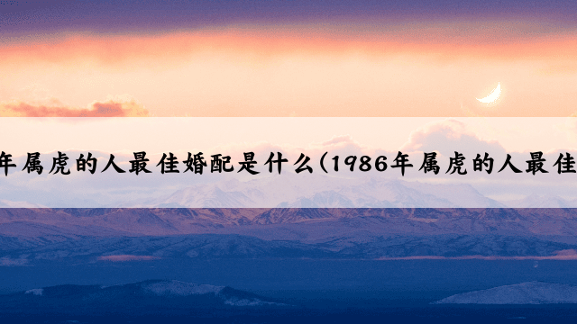 1986年属虎的人最佳婚配是什么(1986年属虎的人最佳婚配)