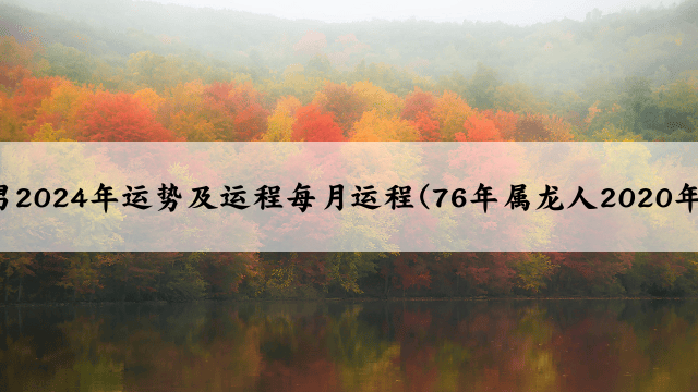 76年属龙男2024年运势及运程每月运程(76年属龙人2020年运势运程)