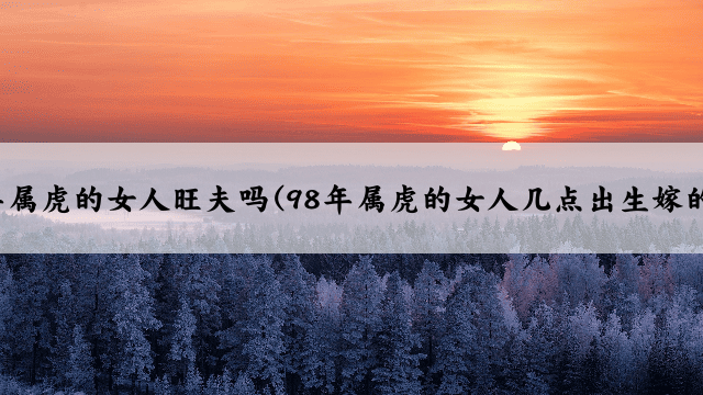 98年属虎的女人旺夫吗(98年属虎的女人几点出生嫁的好)