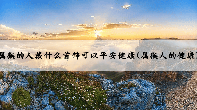 属猴的人戴什么首饰可以平安健康(属猴人的健康)