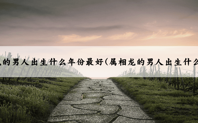 属相龙的男人出生什么年份最好(属相龙的男人出生什么年份)