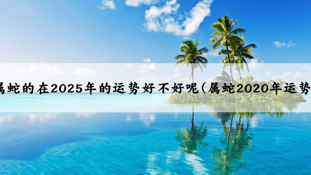 属蛇的在2025年的运势好不好呢(属蛇2020年运势)
