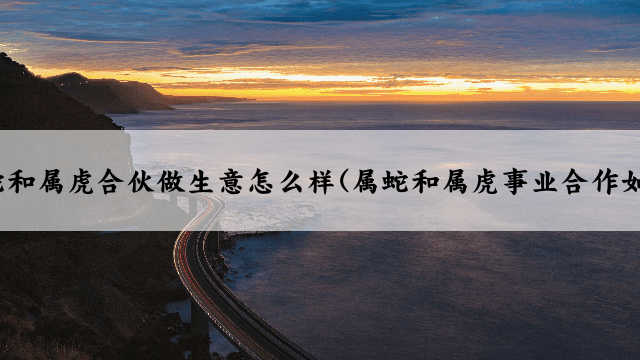 属蛇和属虎合伙做生意怎么样(属蛇和属虎事业合作如何)
