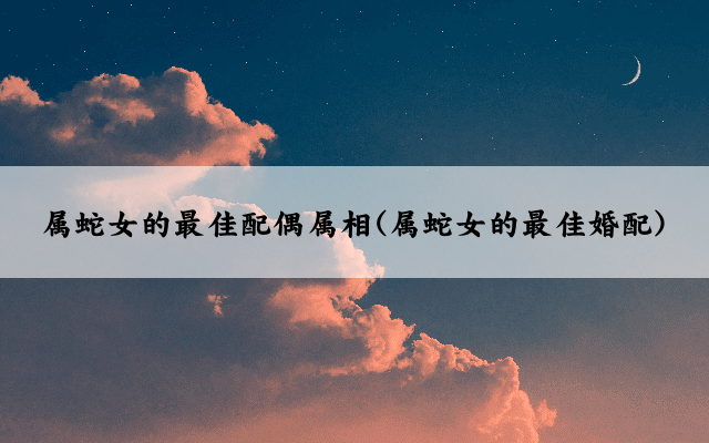 属蛇女的最佳配偶属相(属蛇女的最佳婚配)