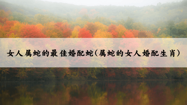 女人属蛇的最佳婚配蛇(属蛇的女人婚配生肖)