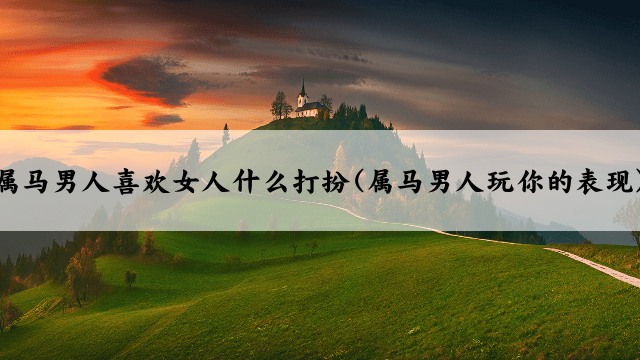 属马男人喜欢女人什么打扮(属马男人玩你的表现)