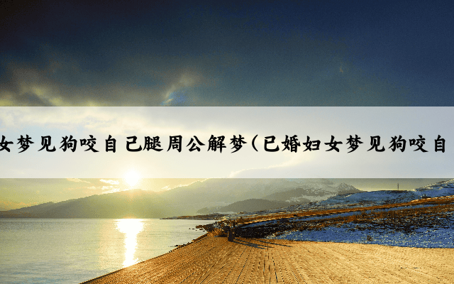 已婚妇女梦见狗咬自己腿周公解梦(已婚妇女梦见狗咬自己的腿)