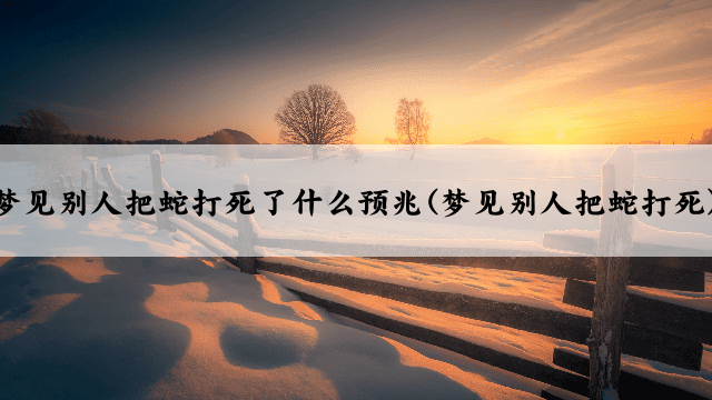 梦见别人把蛇打死了什么预兆(梦见别人把蛇打死)