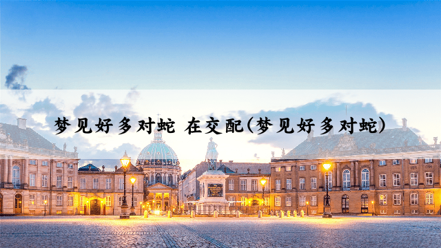 梦见好多对蛇 在交配(梦见好多对蛇)